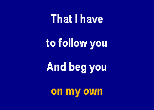 That I have

to follow you

And beg you

on my own