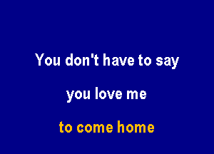 You don't have to say

you love me

to come home