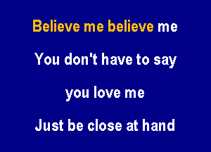 Believe me believe me

You don't have to say

you love me

Just be close at hand