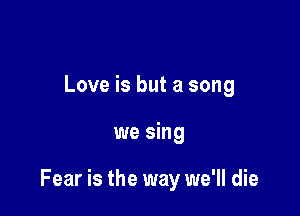 Love is but a song

we sing

Fear is the way we'll die