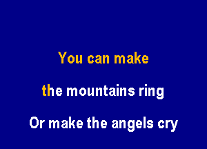 You can make

the mountains ring

Or make the angels cry