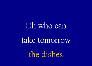 Oh who can

take tomorrow
the dishes