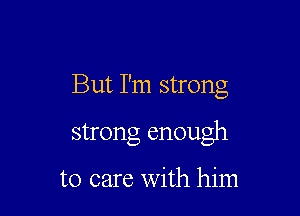 But I'm strong

strong enough

to care with him