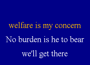 welfare is my concern

N0 burden is he to bear

we'll get there