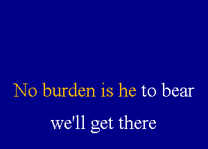 N0 burden is he to bear

we'll get there