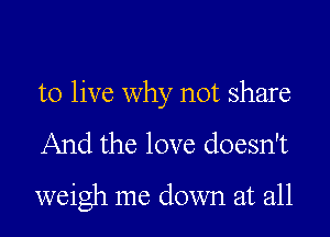 to live why not share

And the love doesn't

weigh me down at all
