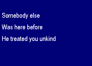 Somebody else

Was here before

He treated you unkind