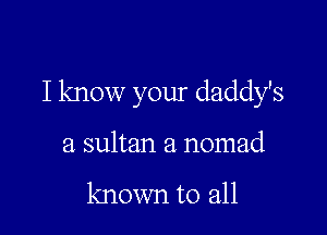 I know your daddy's

a sultan a nomad

known to all