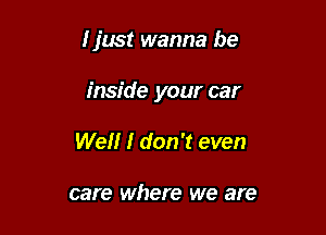 I just wanna be

inside your car
Wellr I don't even

care where we are