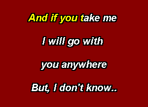 And if you take me

I will go with
you anywhere

But, I don't know..