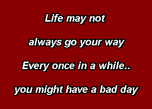 Life may not
afways go your way

Every once in a whi!e..

you might have a bad day