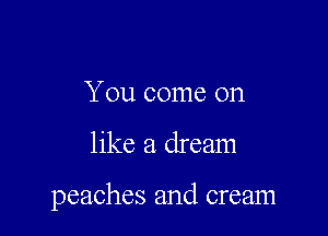 You come on

like a dream

peaches and cream