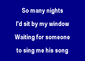 So many nights
I'd sit by my window

Waiting for someone

to sing me his song