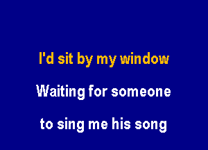 I'd sit by my window

Waiting for someone

to sing me his song