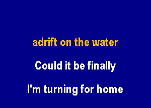 adrift on the water

Could it be finally

I'm turning for home