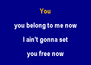 You
you belong to me now

I ain't gonna set

you free now