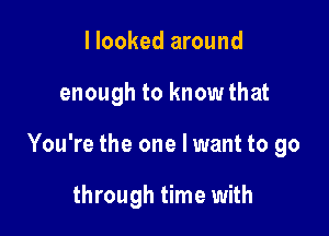 I looked around

enough to know that

You're the one I want to go

through time with