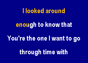 I looked around

enough to know that

You're the one I want to go

through time with