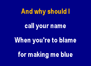 And why shouldl

call your name

When you're to blame

for making me blue