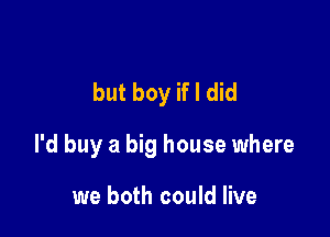 but boy if I did

I'd buy a big house where

we both could live
