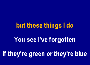 but these things I do

You see I've forgotten

if they're green or they're blue