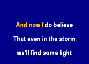 And now I do believe

That even in the storm

we'll find some light