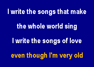I write the songs that make
the whole world sing

lwrite the songs of love

even though I'm very old