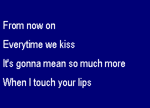 From now on
Everytime we kiss

lfs gonna mean so much more

When I touch your lips