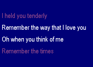 Remember the way that I love you

Oh when you think of me