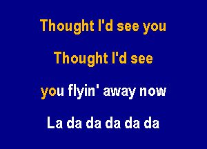 Thought I'd see you

Thought I'd see
you flyin' away now

La da da da da da
