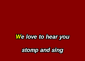 We love to hear you

stomp and sing