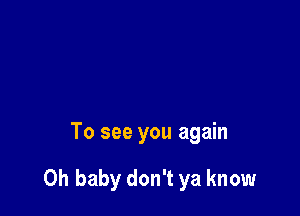 To see you again

Oh baby don't ya know