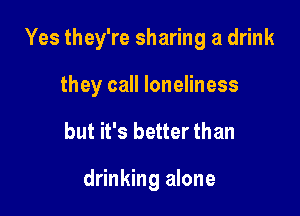 Yes they're sharing a drink

they call loneliness

but it's better than

drinking alone