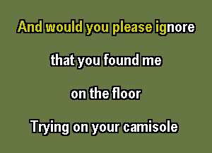 And would you please ignore

that you found me
on the floor

Trying on your camisole