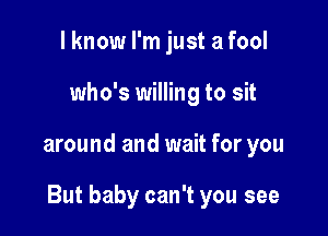 I know I'm just a fool
who's willing to sit

around and wait for you

But baby can't you see