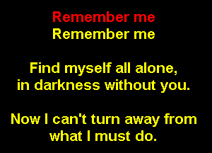 Remember me
Remember me

Find myself all alone,
in darkness without you.

Now I can't turn away from
what I must do.