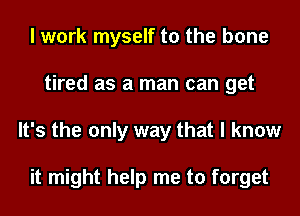 I work myself to the bone
tired as a man can get
It's the only way that I know

it might help me to forget