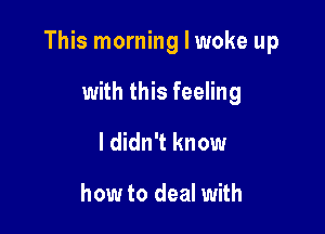 This morninglwoke up

with this feeling
I didn't know

how to deal with