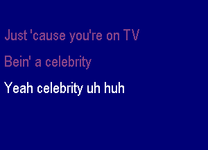 Yeah celebrity uh huh