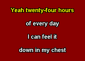 Yeah twenty-four hours
of every day

I can feel it

down in my chest