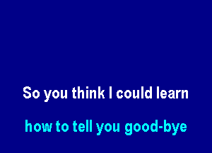 So you think I could learn

how to tell you good-bye