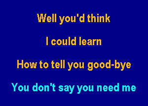 Well you'd think
I could learn

How to tell you good-bye

You don't say you need me