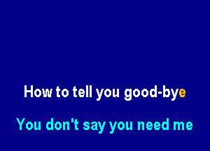 How to tell you good-bye

You don't say you need me