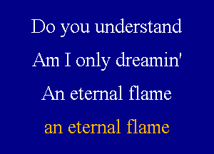 Do you understand
Am I only dreamin'
An etemal flame

an etemal flame