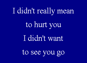 I didn't really mean

to hurt you
I didn't want

to see you go