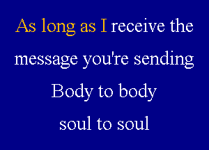 As long as I receive the

message you're sending

Body to body

soul to soul