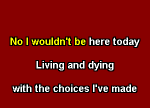 No I wouldn't be here today

Living and dying

with the choices I've made