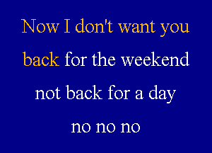 Now I don't want you

back for the weekend

not back for a day

n0 no no