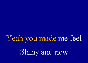 Yeah you made me feel

Shiny and new