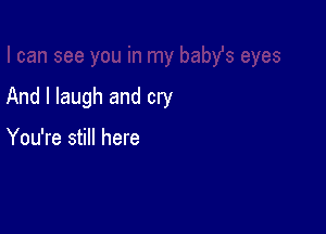 And I laugh and cry

You're still here